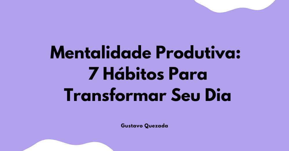 Mentalidade Produtiva: 7 Hábitos Para Transformar Seu Dia