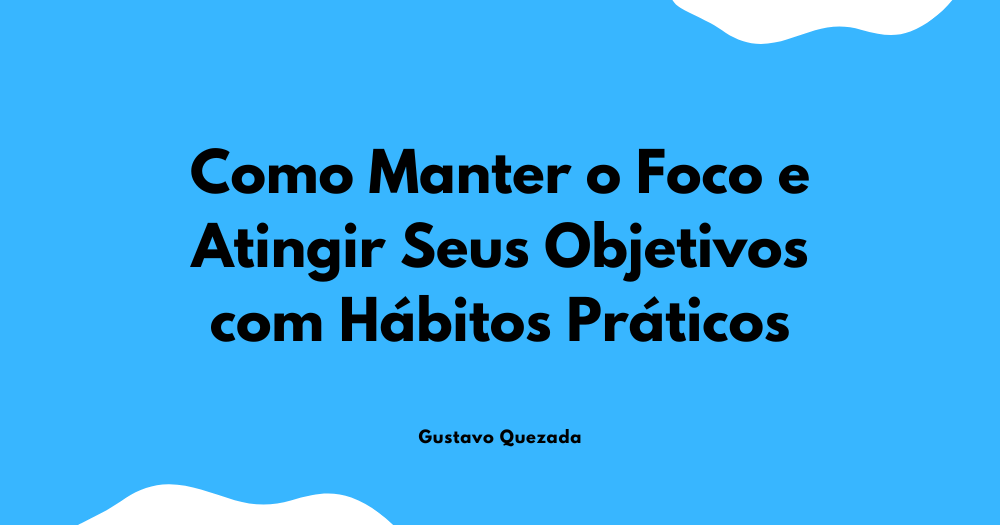 Como Manter o Foco e Atingir Seus Objetivos com Hábitos Práticos