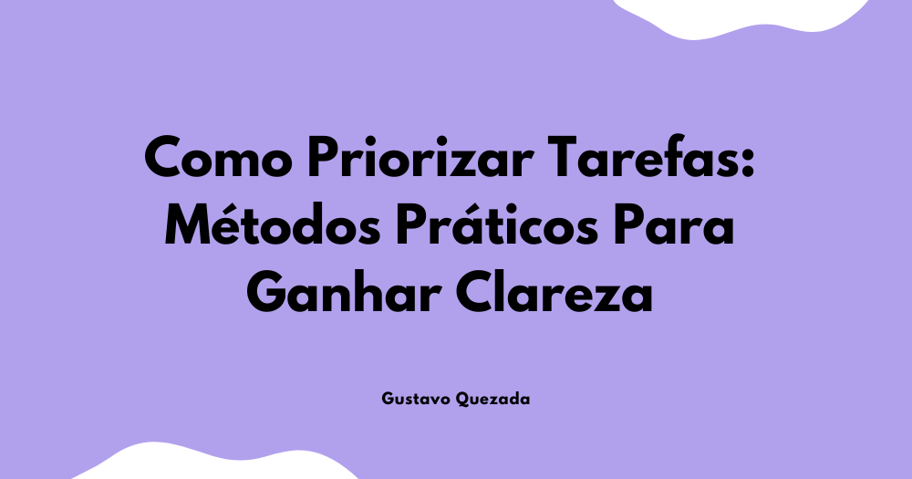 Como Priorizar Tarefas: Métodos Práticos Para Ganhar Clareza