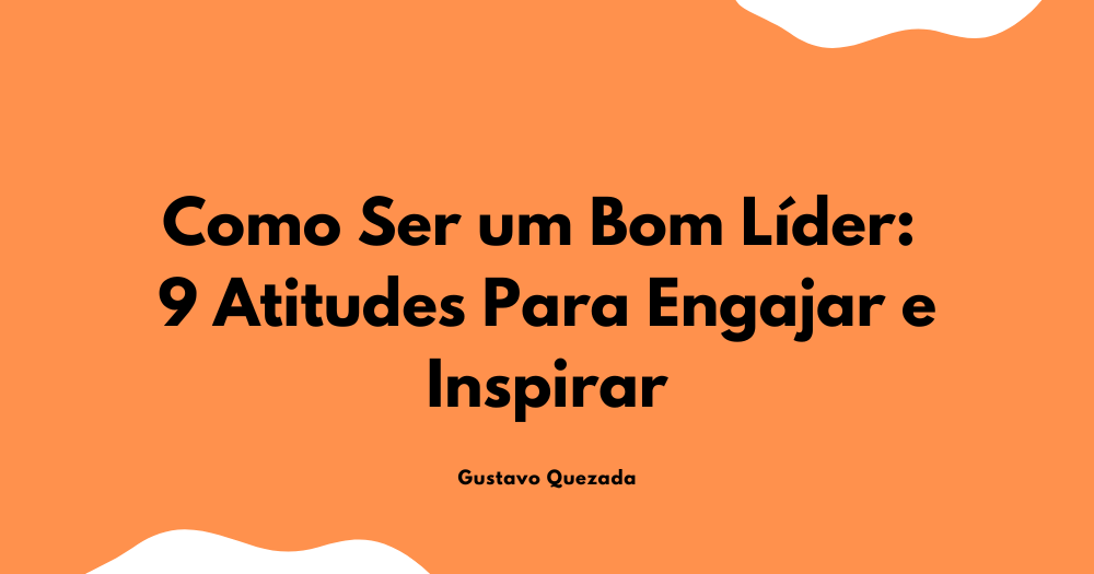Como Ser um Bom Líder: 9 Atitudes Para Engajar e Inspirar