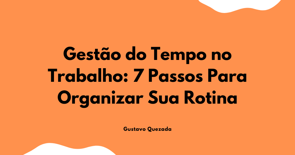 Gestão do Tempo no Trabalho: 7 Passos Para Organizar Sua Rotina