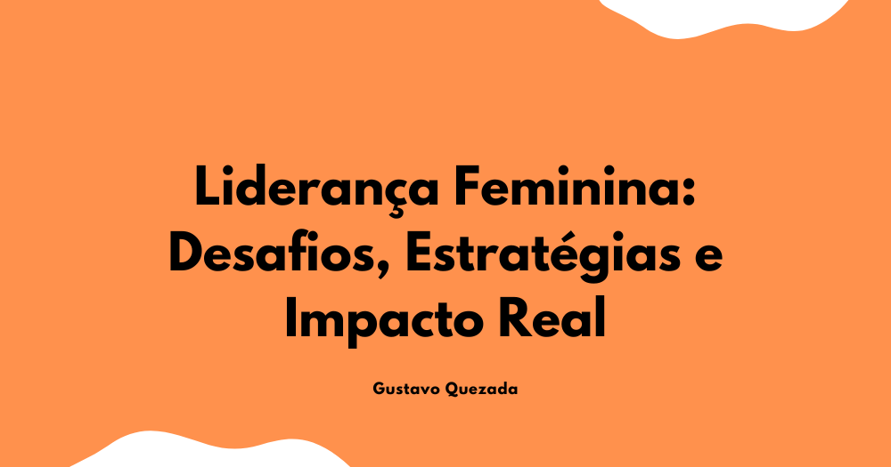 Liderança Feminina: Desafios, Estratégias e Impacto Real
