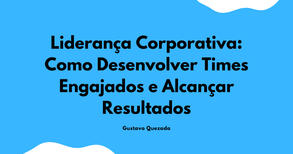 Liderança Corporativa: Como Desenvolver Times Engajados e Alcançar Resultados
