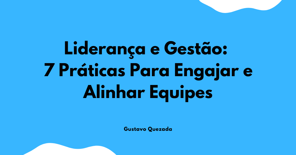 Liderança e Gestão: 7 Práticas Para Engajar e Alinhar Equipes