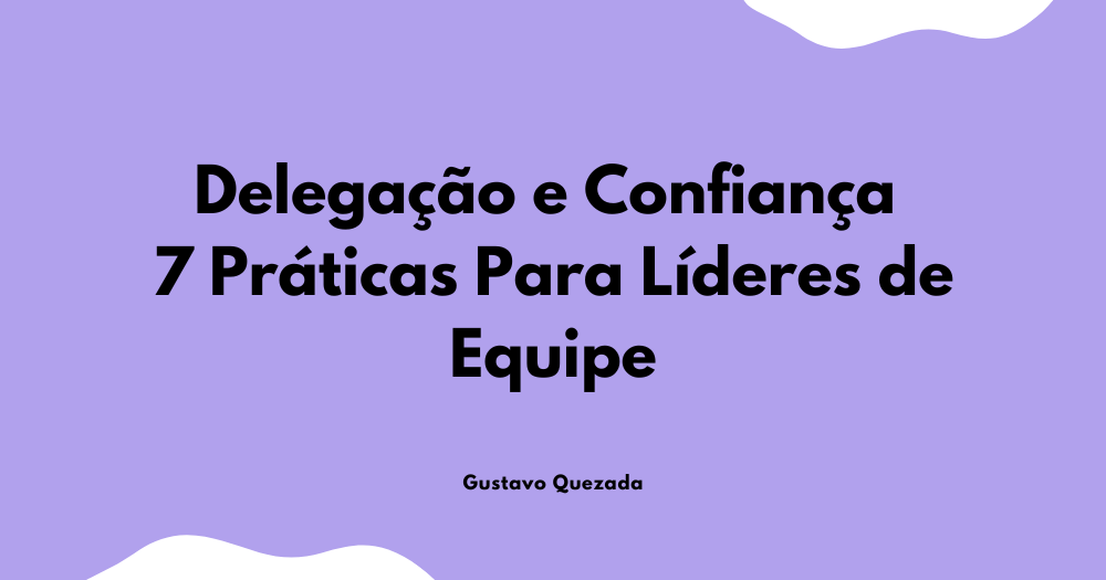 Delegação e Confiança: 7 Práticas Para Líderes de Equipe