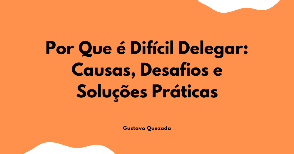 Por Que é Difícil Delegar: Causas, Desafios e Soluções Práticas