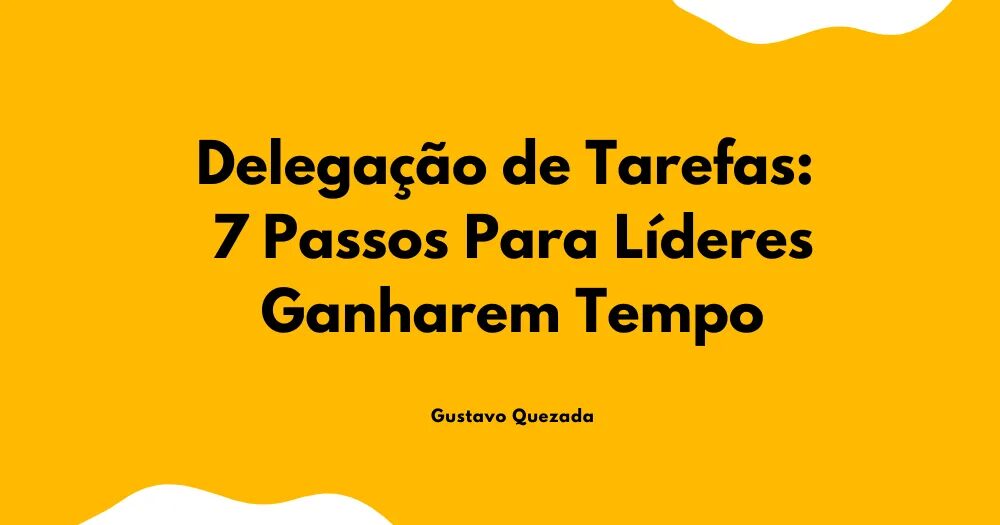 Delegação de Tarefas: 7 Passos Para Líderes Ganharem Tempo