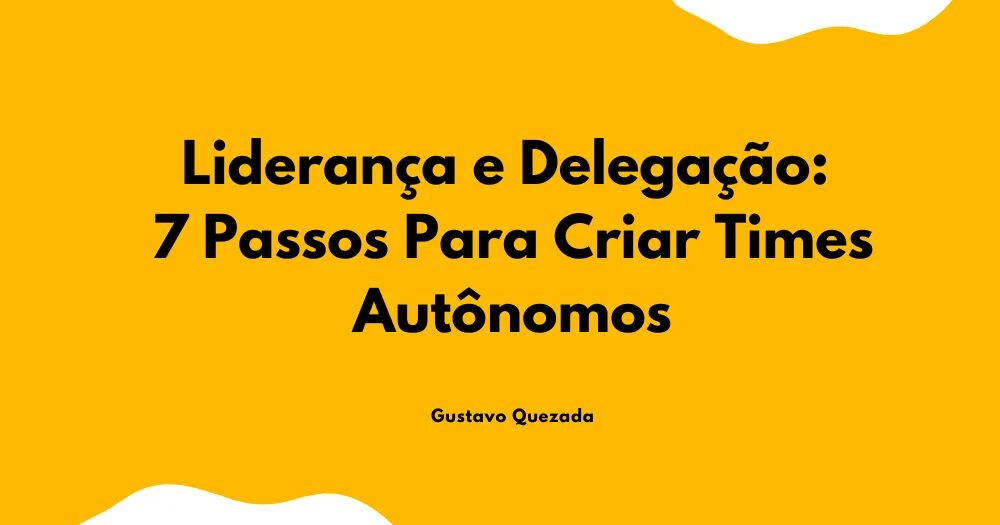 Liderança e Delegação: 7 Passos Para Criar Times Autônomos